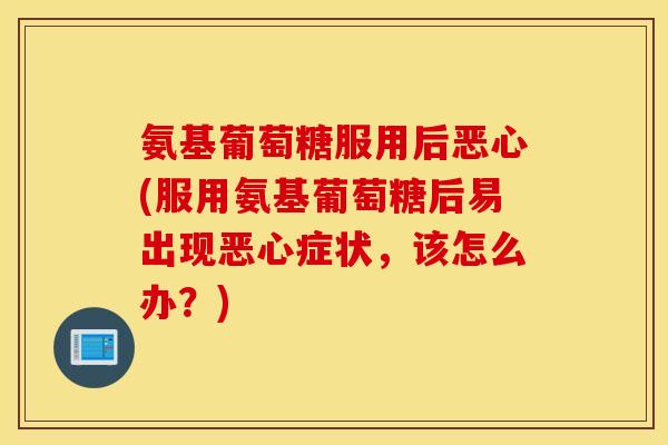 氨基葡萄糖服用后恶心(服用氨基葡萄糖后易出现恶心症状,该怎么办?) 氨基葡萄糖服用后恶心(服用氨基葡萄糖后易出现恶心症状,该怎么办?)