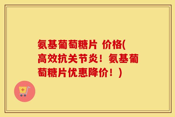氨基葡萄糖片 价格(高效抗！氨基葡萄糖片优惠降价！)
