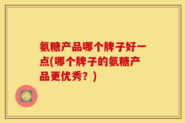 氨糖产品哪个牌子好一点(哪个牌子的氨糖产品更优秀?) 氨糖产品哪个牌子好一点(哪个牌子的氨糖产品更优秀?)