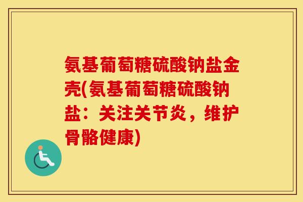 氨基葡萄糖硫酸钠盐金壳(氨基葡萄糖硫酸钠盐:关注,维护骨骼健康) 氨基葡萄糖硫酸钠盐金壳(氨基葡萄糖硫酸钠盐:关注,维护骨骼健康)
