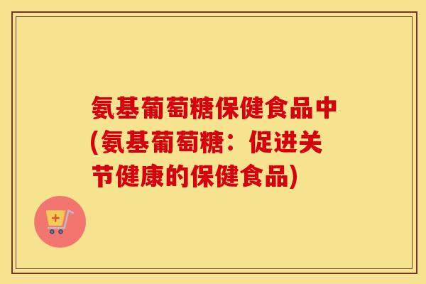 氨基葡萄糖保健食品中(氨基葡萄糖:促进关节健康的保健食品) 氨基葡萄糖保健食品中(氨基葡萄糖:促进关节健康的保健食品)