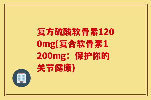 复方硫酸软骨素1200mg(复合软骨素1200mg：保护你的关节健康)