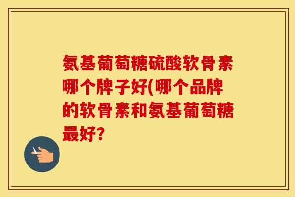 氨基葡萄糖硫酸软骨素哪个牌子好(哪个品牌的软骨素和氨基葡萄糖好? 氨基葡萄糖硫酸软骨素哪个牌子好(哪个品牌的软骨素和氨基葡萄糖好?