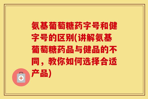 氨基葡萄糖药字号和健字号的区别(讲解氨基葡萄糖药品与健品的不同，教你如何选择合适产品)