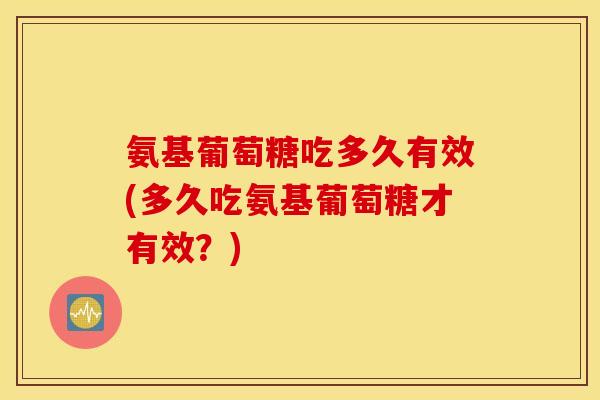 氨基葡萄糖吃多久有效(多久吃氨基葡萄糖才有效?) 氨基葡萄糖吃多久有效(多久吃氨基葡萄糖才有效?)