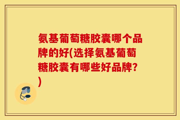 氨基葡萄糖胶囊哪个品牌的好(选择氨基葡萄糖胶囊有哪些好品牌？)