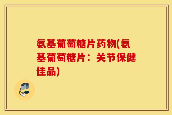 氨基葡萄糖片(氨基葡萄糖片:关节保健佳品) 氨基葡萄糖片(氨基葡萄糖片:关节保健佳品)