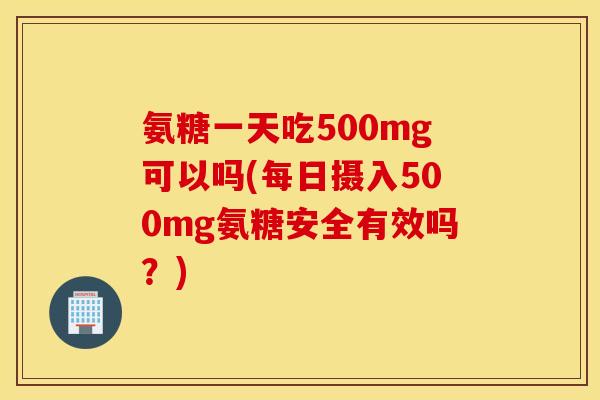 氨糖一天吃500mg可以吗(每日摄入500mg氨糖安全有效吗？)