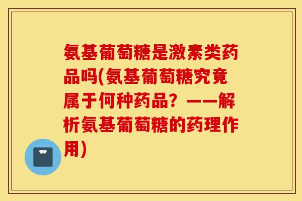 氨基葡萄糖是激素类药品吗(氨基葡萄糖究竟属于何种药品？——解析氨基葡萄糖的药理作用)