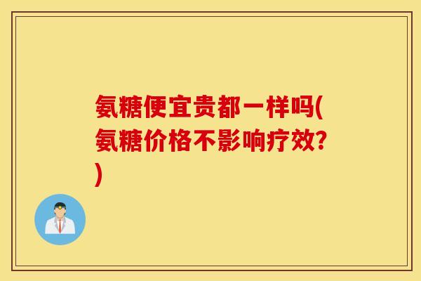 氨糖便宜贵都一样吗(氨糖价格不影响疗效?) 氨糖便宜贵都一样吗(氨糖价格不影响疗效?)