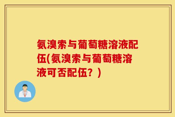 氨溴索与葡萄糖溶液配伍(氨溴索与葡萄糖溶液可否配伍?) 氨溴索与葡萄糖溶液配伍(氨溴索与葡萄糖溶液可否配伍?)