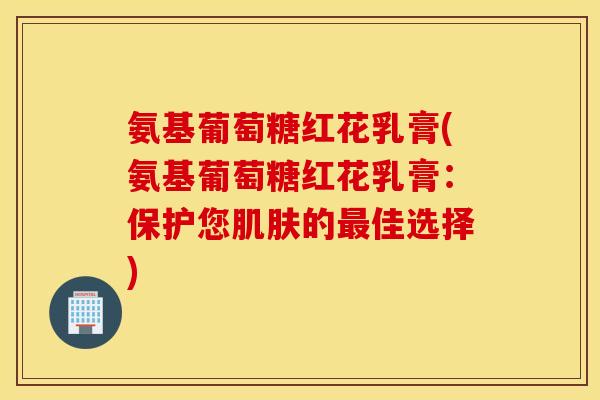 氨基葡萄糖红花乳膏(氨基葡萄糖红花乳膏:保护您的佳选择) 氨基葡萄糖红花乳膏(氨基葡萄糖红花乳膏:保护您的佳选择)