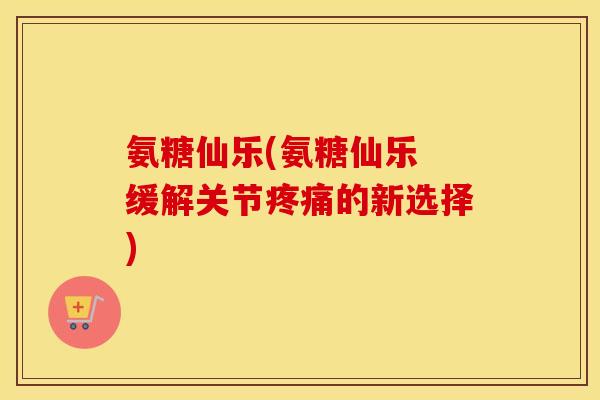 氨糖仙乐(氨糖仙乐 缓解关节的新选择)