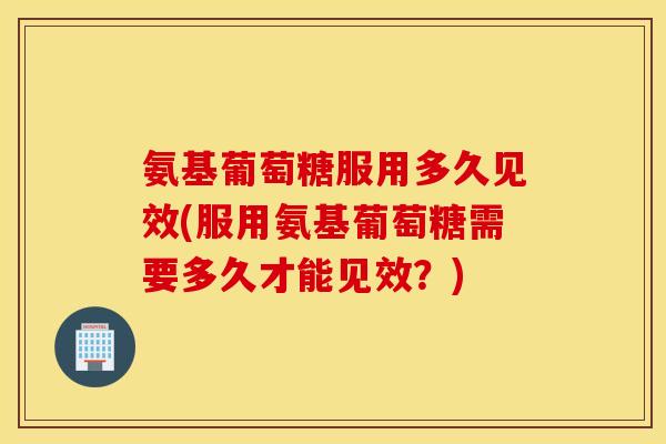 氨基葡萄糖服用多久见效(服用氨基葡萄糖需要多久才能见效?) 氨基葡萄糖服用多久见效(服用氨基葡萄糖需要多久才能见效?)