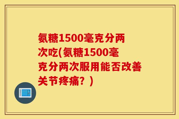 氨糖1500毫克分两次吃(氨糖1500毫克分两次服用能否改善关节?) 氨糖1500毫克分两次吃(氨糖1500毫克分两次服用能否改善关节?)