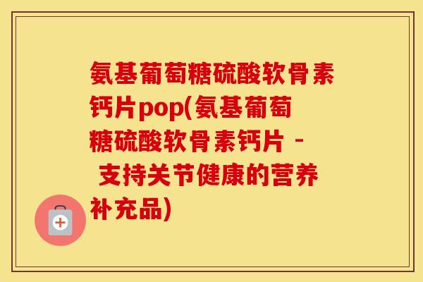 氨基葡萄糖硫酸软骨素钙片pop(氨基葡萄糖硫酸软骨素钙片 - 支持关节健康的营养补充品) 氨基葡萄糖硫酸软骨素钙片pop(氨基葡萄糖硫酸软骨素钙片 - 支持关节健康的营养补充品)