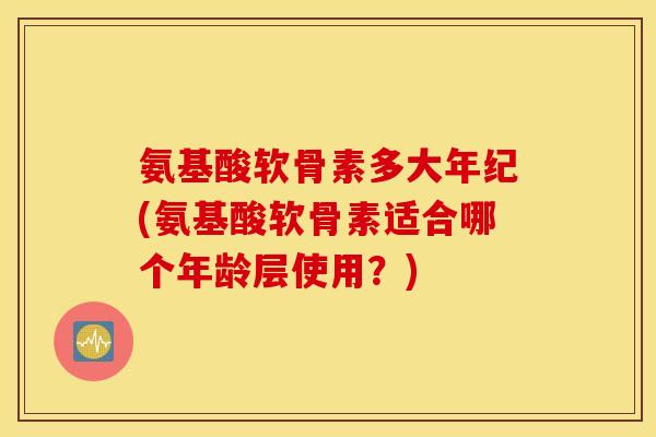 氨基酸软骨素多大年纪(氨基酸软骨素适合哪个年龄层使用？)
