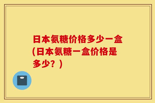 日本氨糖价格多少一盒(日本氨糖一盒价格是多少?) 日本氨糖价格多少一盒(日本氨糖一盒价格是多少?)