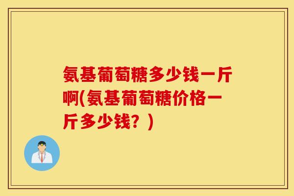 氨基葡萄糖多少钱一斤啊(氨基葡萄糖价格一斤多少钱?) 氨基葡萄糖多少钱一斤啊(氨基葡萄糖价格一斤多少钱?)