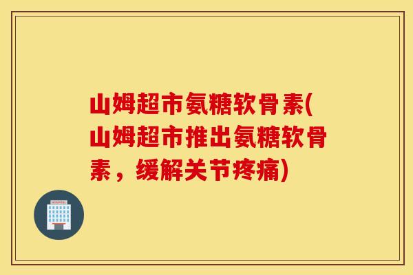 山姆超市氨糖软骨素(山姆超市推出氨糖软骨素，缓解关节)