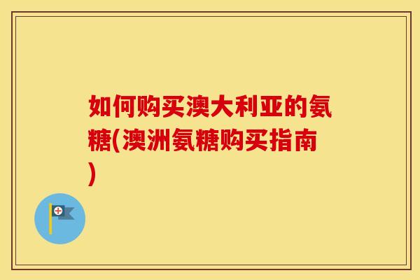 如何购买澳大利亚的氨糖(澳洲氨糖购买指南) 如何购买澳大利亚的氨糖(澳洲氨糖购买指南)