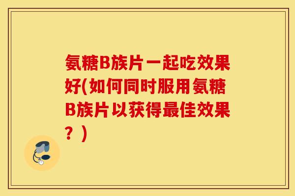 氨糖B族片一起吃效果好(如何同时服用氨糖B族片以获得佳效果?) 氨糖B族片一起吃效果好(如何同时服用氨糖B族片以获得佳效果?)