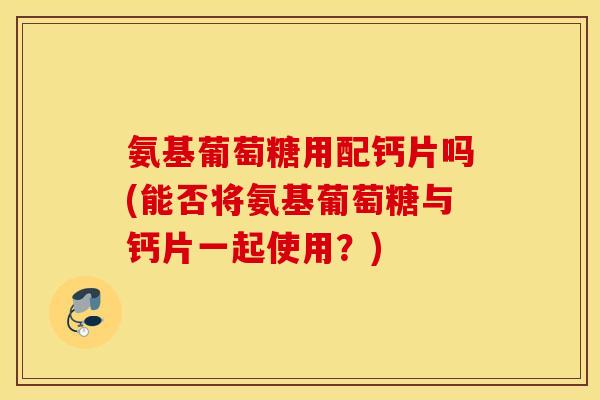 氨基葡萄糖用配钙片吗(能否将氨基葡萄糖与钙片一起使用?) 氨基葡萄糖用配钙片吗(能否将氨基葡萄糖与钙片一起使用?)