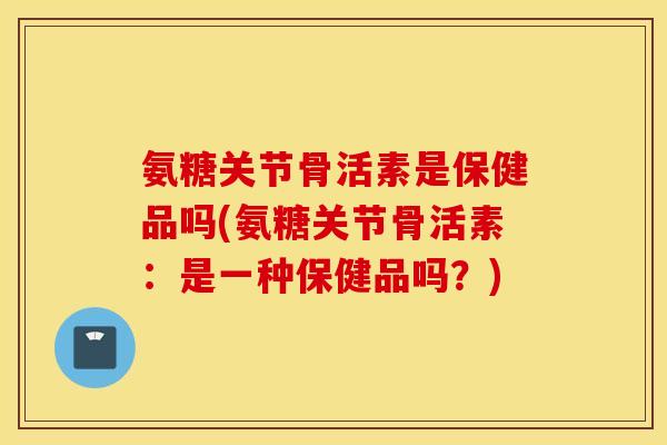 氨糖关节骨活素是保健品吗(氨糖关节骨活素:是一种保健品吗?) 氨糖关节骨活素是保健品吗(氨糖关节骨活素:是一种保健品吗?)