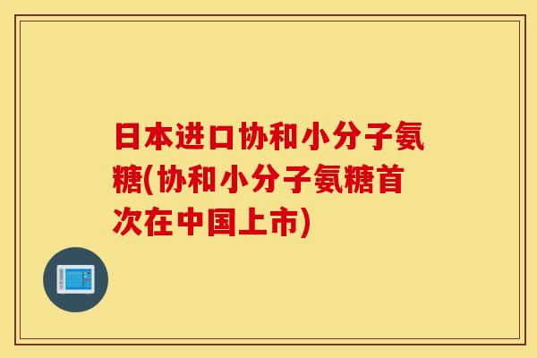 日本进口协和小分子氨糖(协和小分子氨糖首次在中国上市) 日本进口协和小分子氨糖(协和小分子氨糖首次在中国上市)
