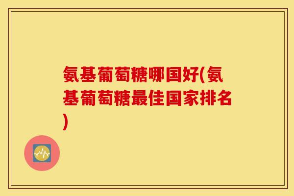 氨基葡萄糖哪国好(氨基葡萄糖佳国家排名) 氨基葡萄糖哪国好(氨基葡萄糖佳国家排名)