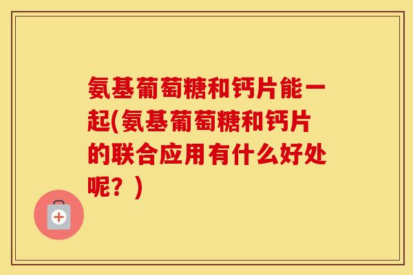 氨基葡萄糖和钙片能一起(氨基葡萄糖和钙片的联合应用有什么好处呢？)