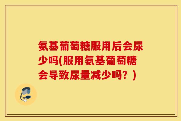 氨基葡萄糖服用后会尿少吗(服用氨基葡萄糖会导致尿量减少吗？)