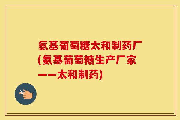 氨基葡萄糖太和制药厂(氨基葡萄糖生产厂家——太和制药) 氨基葡萄糖太和制药厂(氨基葡萄糖生产厂家——太和制药)