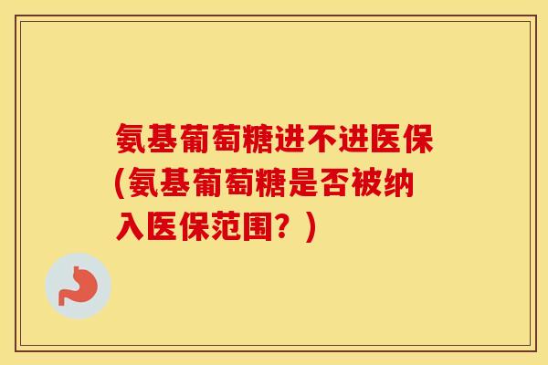 氨基葡萄糖进不进医保(氨基葡萄糖是否被纳入医保范围？)