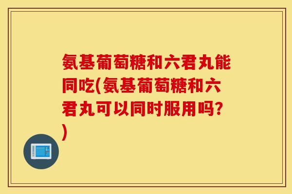 氨基葡萄糖和六君丸能同吃(氨基葡萄糖和六君丸可以同时服用吗？)