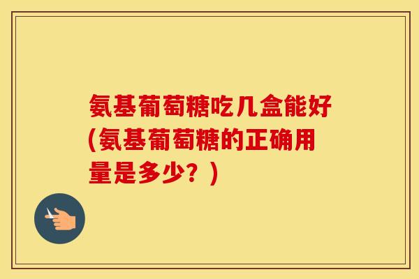 氨基葡萄糖吃几盒能好(氨基葡萄糖的正确用量是多少？)