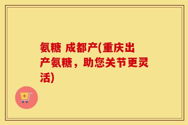 氨糖 成都产(重庆出产氨糖，助您关节更灵活)