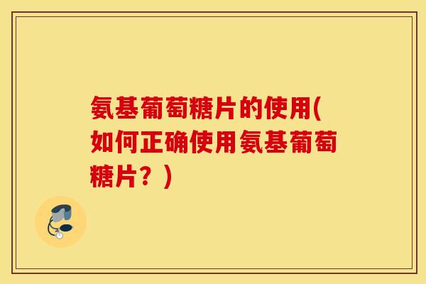 氨基葡萄糖片的使用(如何正确使用氨基葡萄糖片?) 氨基葡萄糖片的使用(如何正确使用氨基葡萄糖片?)