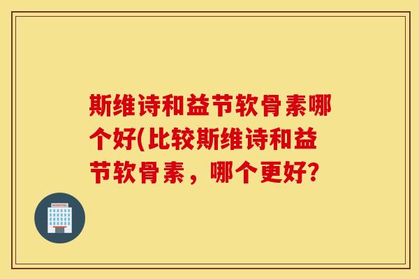 斯维诗和益节软骨素哪个好(比较斯维诗和益节软骨素,哪个更好? 斯维诗和益节软骨素哪个好(比较斯维诗和益节软骨素,哪个更好?