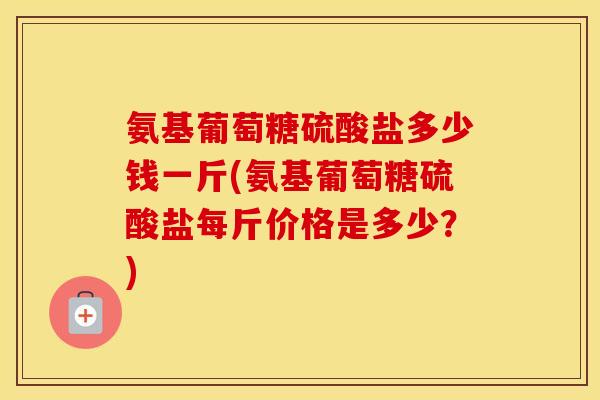 氨基葡萄糖硫酸盐多少钱一斤(氨基葡萄糖硫酸盐每斤价格是多少?) 氨基葡萄糖硫酸盐多少钱一斤(氨基葡萄糖硫酸盐每斤价格是多少?)
