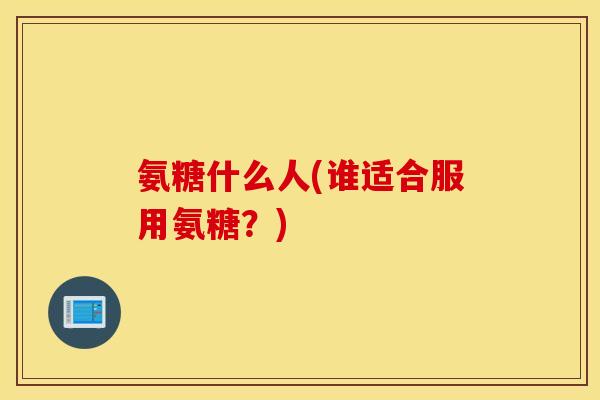 氨糖什么人(谁适合服用氨糖?) 氨糖什么人(谁适合服用氨糖?)