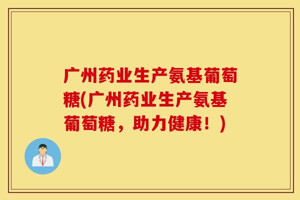 广州药业生产氨基葡萄糖(广州药业生产氨基葡萄糖,助力健康!) 广州药业生产氨基葡萄糖(广州药业生产氨基葡萄糖,助力健康!)
