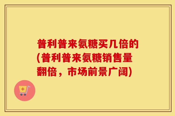 普利普来氨糖买几倍的(普利普来氨糖销售量翻倍,市场前景广阔) 普利普来氨糖买几倍的(普利普来氨糖销售量翻倍,市场前景广阔)