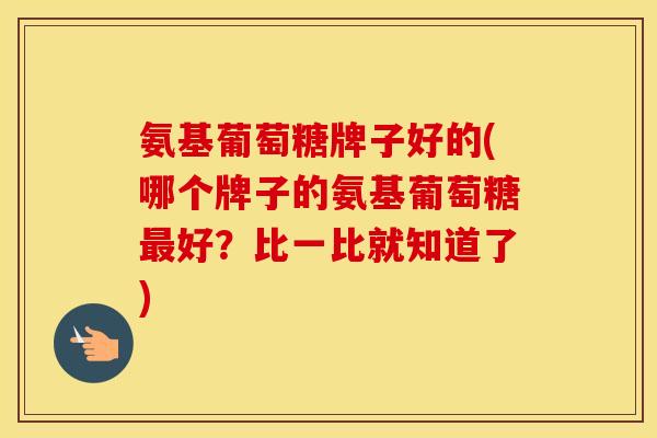 氨基葡萄糖牌子好的(哪个牌子的氨基葡萄糖好？比一比就知道了)