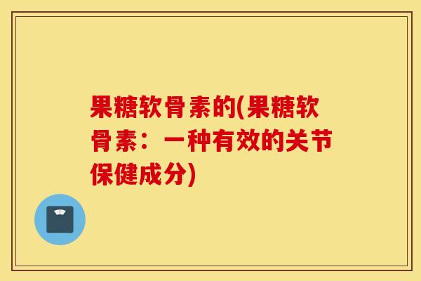 果糖软骨素的(果糖软骨素:一种有效的关节保健成分) 果糖软骨素的(果糖软骨素:一种有效的关节保健成分)