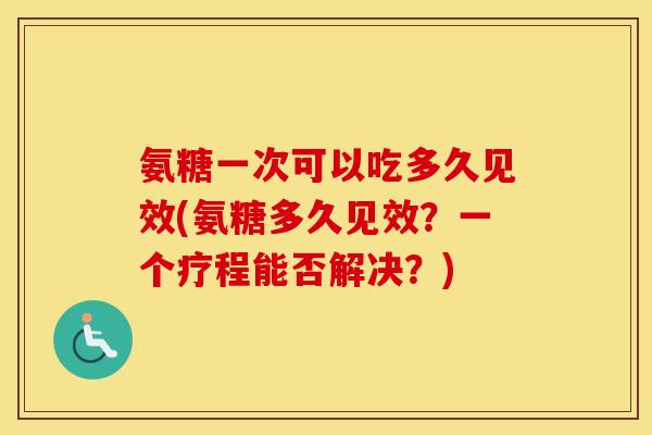 氨糖一次可以吃多久见效(氨糖多久见效？一个疗程能否解决？)