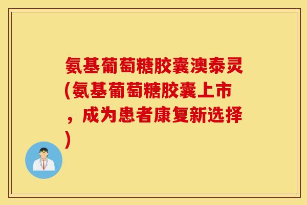 氨基葡萄糖胶囊澳泰灵(氨基葡萄糖胶囊上市，成为患者康复新选择)