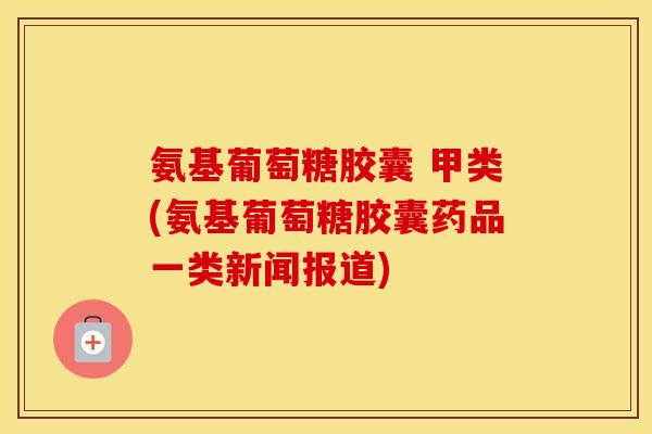 氨基葡萄糖胶囊 甲类(氨基葡萄糖胶囊药品一类新闻报道)