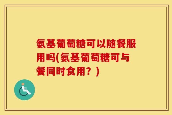 氨基葡萄糖可以随餐服用吗(氨基葡萄糖可与餐同时食用？)