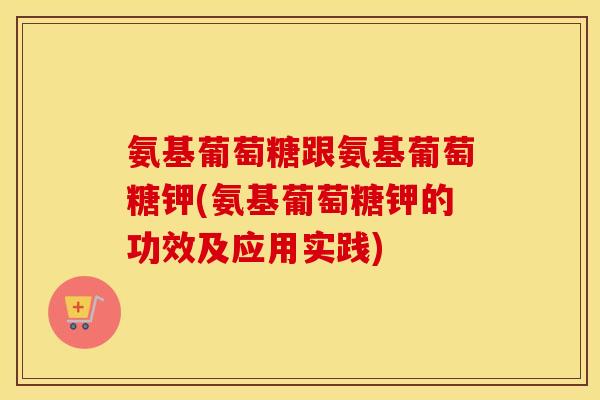 氨基葡萄糖跟氨基葡萄糖钾(氨基葡萄糖钾的功效及应用实践) 氨基葡萄糖跟氨基葡萄糖钾(氨基葡萄糖钾的功效及应用实践)